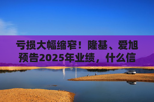 亏损大幅缩窄！隆基、爱旭预告2025年业绩，什么信号？