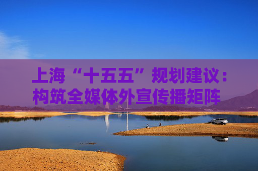 上海“十五五”规划建议：构筑全媒体外宣传播矩阵 打造新型国际财经媒体集团