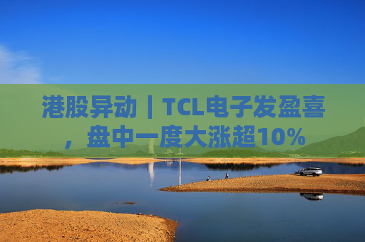 港股异动｜TCL电子发盈喜，盘中一度大涨超10%