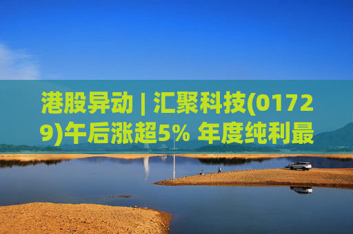 港股异动 | 汇聚科技(01729)午后涨超5% 年度纯利最多增长70% 机构指业绩预告超预期