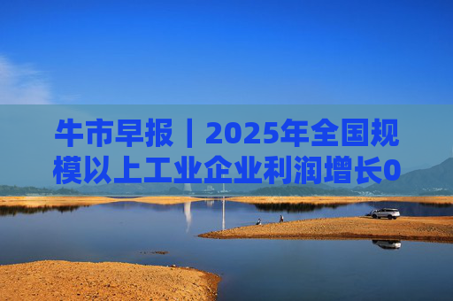 牛市早报｜2025年全国规模以上工业企业利润增长0.6%