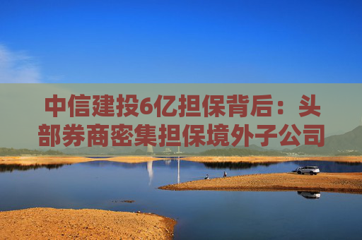 中信建投6亿担保背后：头部券商密集担保境外子公司，国际业务“输血”加速