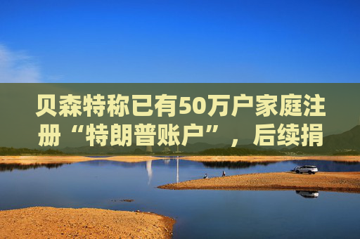 贝森特称已有50万户家庭注册“特朗普账户”，后续捐款持续涌入