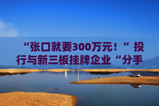 “张口就要300万元!”投行与新三板挂牌企业“分手费”之争调查