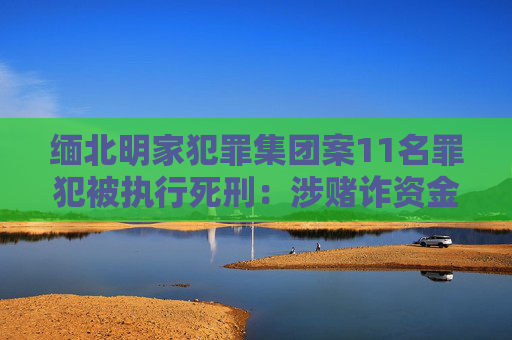 缅北明家犯罪集团案11名罪犯被执行死刑：涉赌诈资金100余亿，曾致14死多伤  第1张