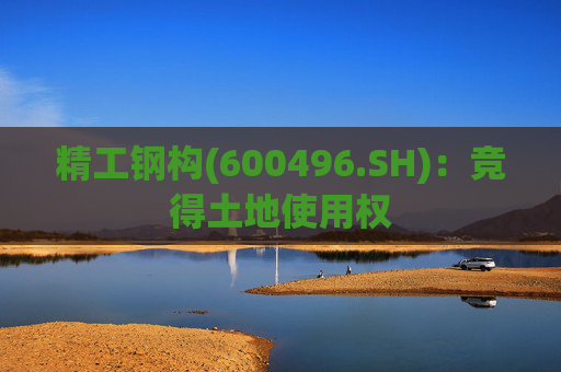精工钢构(600496.SH)：竞得土地使用权