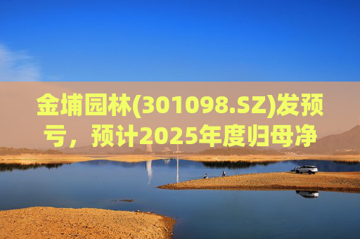 金埔园林(301098.SZ)发预亏，预计2025年度归母净亏损2.1亿元至2.6亿元
