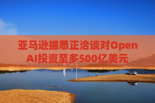 亚马逊据悉正洽谈对OpenAI投资至多500亿美元