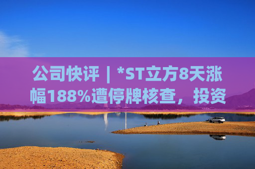 公司快评︱*ST立方8天涨幅188%遭停牌核查，投资者须注意三重危机  第1张