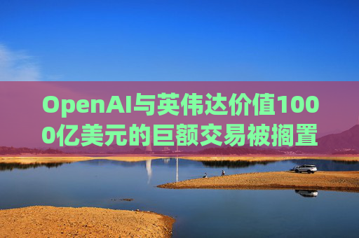 OpenAI与英伟达价值1000亿美元的巨额交易被搁置