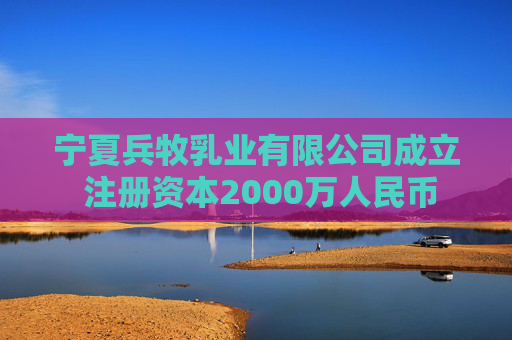宁夏兵牧乳业有限公司成立 注册资本2000万人民币
