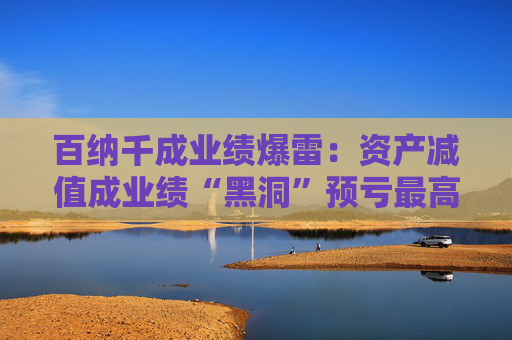 百纳千成业绩爆雷：资产减值成业绩“黑洞”预亏最高12亿元 一年内董事长、副总密集更迭