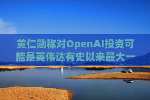 黄仁勋称对OpenAI投资可能是英伟达有史以来最大一笔
