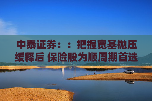 中泰证券：：把握宽基抛压缓释后 保险股为顺周期首选
