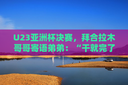 U23亚洲杯决赛，拜合拉木哥哥寄语弟弟：“干就完了，别害怕”