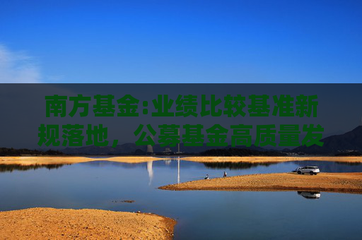 南方基金:业绩比较基准新规落地，公募基金高质量发展再上新阶
