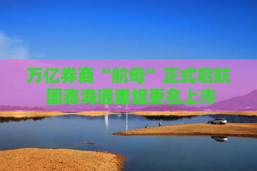 万亿券商“航母”正式启航 国泰海通重组更名上市