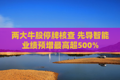 两大牛股停牌核查 先导智能业绩预增最高超500%