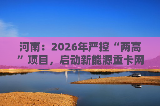 河南:2026年严控“两高”项目,启动新能源重卡网络建设