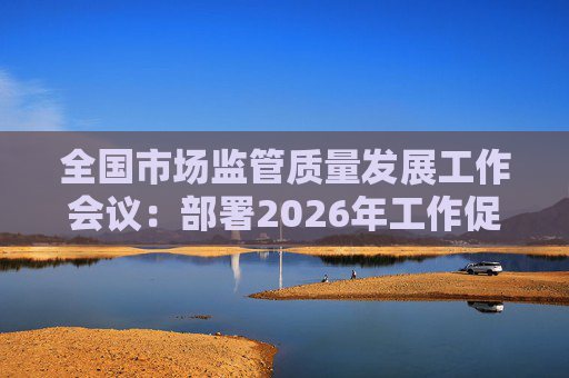 全国市场监管质量发展工作会议:部署2026年工作促质量强国建设