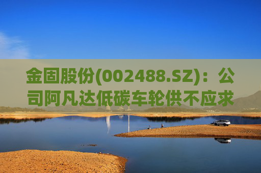 金固股份(002488.SZ)：公司阿凡达低碳车轮供不应求，正在积极规划产能布局