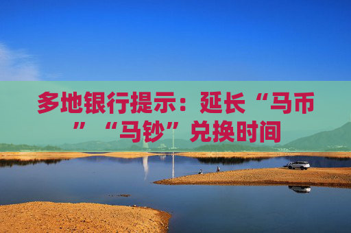 多地银行提示：延长“马币”“马钞”兑换时间