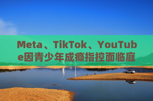 Meta、TikTok、YouTube因青少年成瘾指控面临庭审