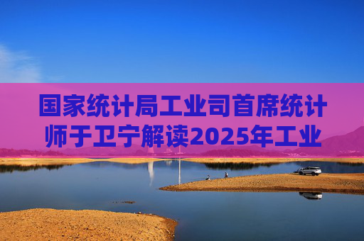 国家统计局工业司首席统计师于卫宁解读2025年工业企业利润数据：新动能支撑带动作用明显