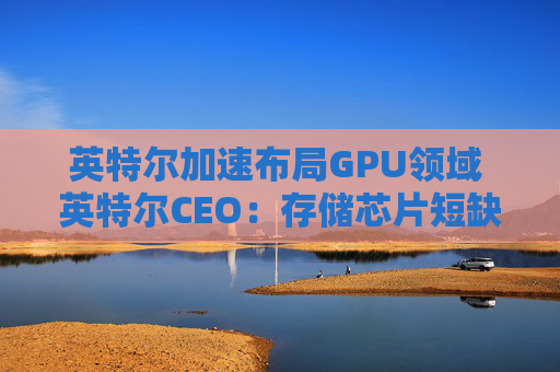英特尔加速布局GPU领域 英特尔CEO：存储芯片短缺或延续至2028年