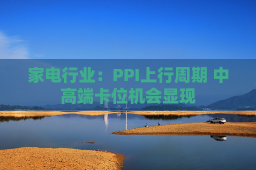 家电行业：PPI上行周期 中高端卡位机会显现  第1张