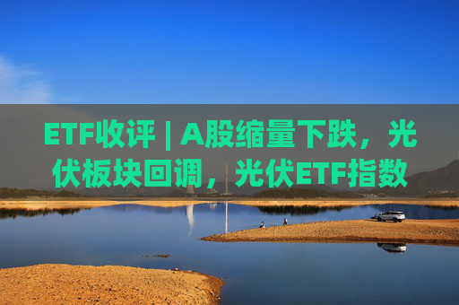 ETF收评 | A股缩量下跌，光伏板块回调，光伏ETF指数基金跌5.9%