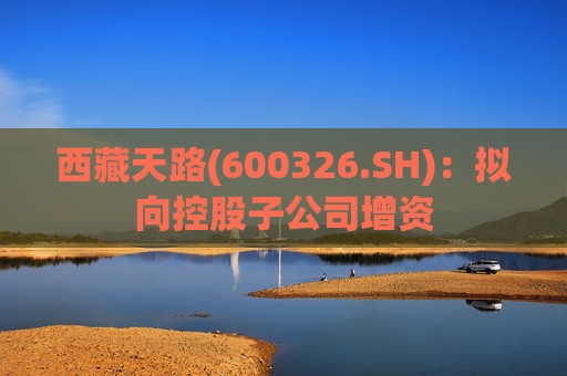 西藏天路(600326.SH)：拟向控股子公司增资