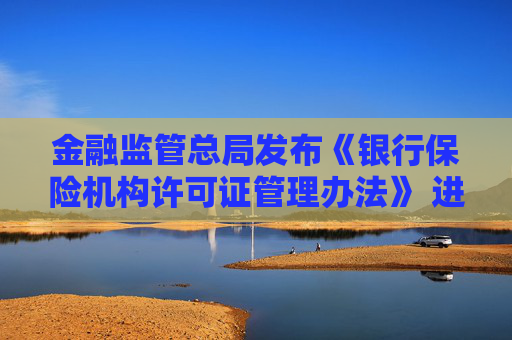 金融监管总局发布《银行保险机构许可证管理办法》 进一步压实机构管理主体责任