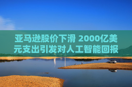 亚马逊股价下滑 2000亿美元支出引发对人工智能回报的担忧 第1张 亚马逊股价下滑 2000亿美元支出引发对人工智能回报的担忧 第1张