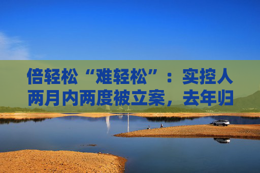 倍轻松“难轻松”：实控人两月内两度被立案，去年归母净利盈转亏