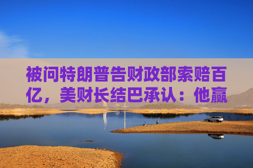 被问特朗普告财政部索赔百亿，美财长结巴承认：他赢了就纳税人买单