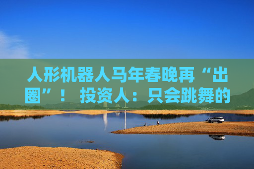 人形机器人马年春晚再“出圈”！ 投资人：只会跳舞的不投了 三条技术路线并行竞速，机器人要为场景落地