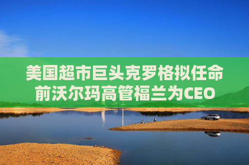 美国超市巨头克罗格拟任命前沃尔玛高管福兰为CEO
