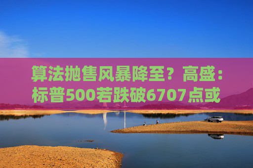 算法抛售风暴降至？高盛：标普500若跌破6707点或触发800亿美元系统性卖盘