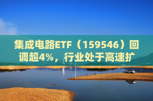 集成电路ETF（159546）回调超4%，行业处于高速扩容期，市场空间广阔，回调或可布局
