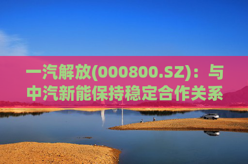 一汽解放(000800.SZ)：与中汽新能保持稳定合作关系