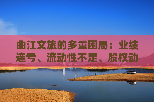 曲江文旅的多重困局：业绩连亏、流动性不足、股权动荡