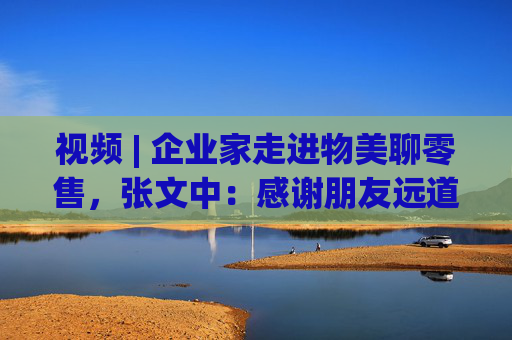 视频 | 企业家走进物美聊零售，张文中：感谢朋友远道而来