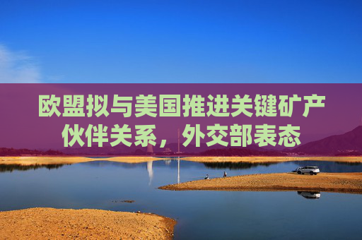 欧盟拟与美国推进关键矿产伙伴关系，外交部表态