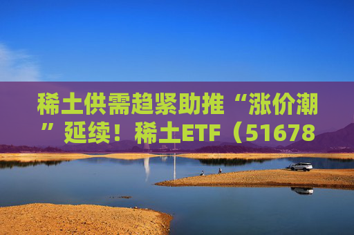 稀土供需趋紧助推“涨价潮”延续！稀土ETF（516780）近三个交易日合计吸金近3亿元，位居同类前列