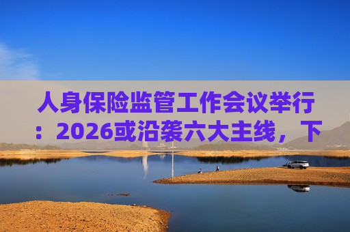 人身保险监管工作会议举行：2026或沿袭六大主线，下一位人身险司司长成最大悬念
