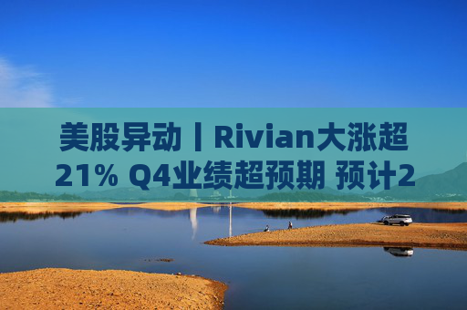 美股异动丨Rivian大涨超21% Q4业绩超预期 预计2026年交付量将激增53%