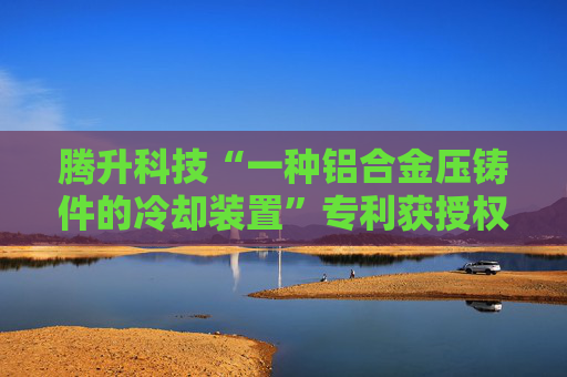 腾升科技“一种铝合金压铸件的冷却装置”专利获授权