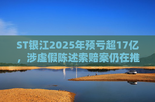 ST银江2025年预亏超17亿，涉虚假陈述索赔案仍在推进