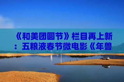 《和美团圆节》栏目再上新：五粮液春节微电影《年兽归山》温情上线